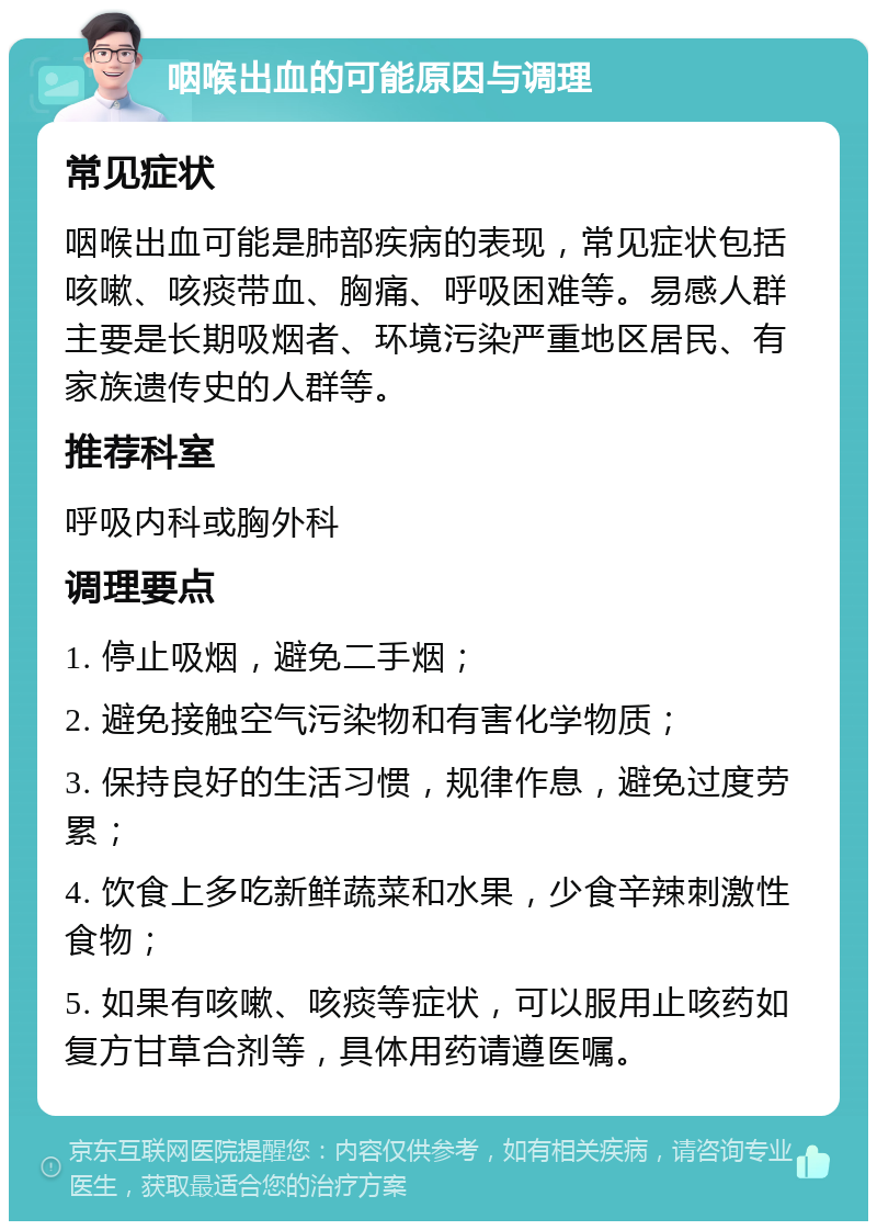 咽喉出血的可能原因与调理 常见症状 咽喉出血可能是肺部疾病的表现，常见症状包括咳嗽、咳痰带血、胸痛、呼吸困难等。易感人群主要是长期吸烟者、环境污染严重地区居民、有家族遗传史的人群等。 推荐科室 呼吸内科或胸外科 调理要点 1. 停止吸烟，避免二手烟； 2. 避免接触空气污染物和有害化学物质； 3. 保持良好的生活习惯，规律作息，避免过度劳累； 4. 饮食上多吃新鲜蔬菜和水果，少食辛辣刺激性食物； 5. 如果有咳嗽、咳痰等症状，可以服用止咳药如复方甘草合剂等，具体用药请遵医嘱。