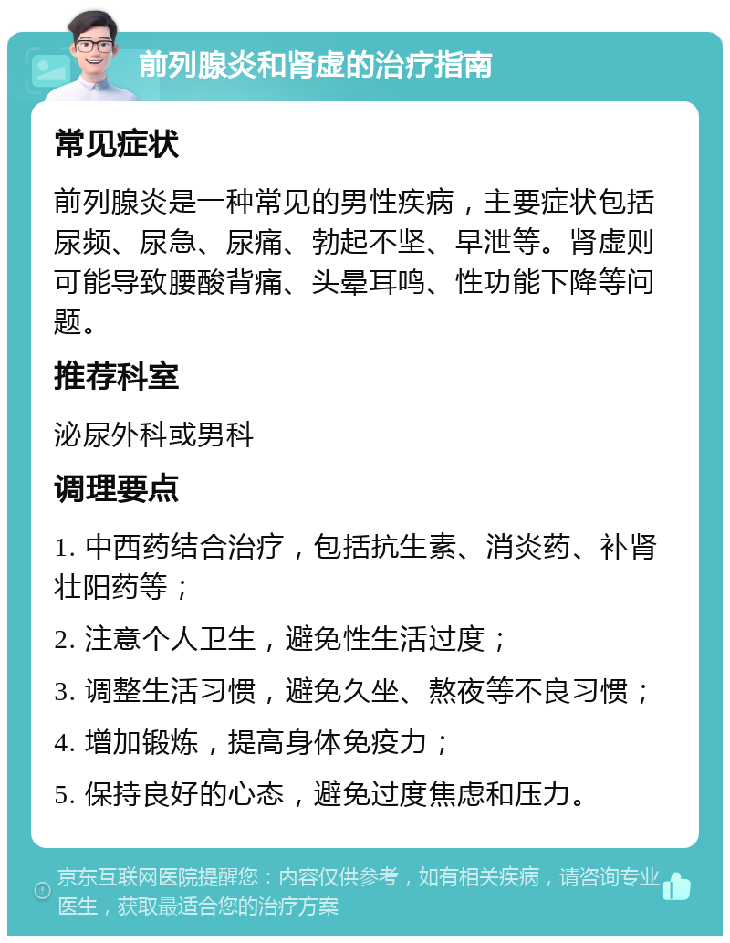 前列腺炎和肾虚的治疗指南 常见症状 前列腺炎是一种常见的男性疾病，主要症状包括尿频、尿急、尿痛、勃起不坚、早泄等。肾虚则可能导致腰酸背痛、头晕耳鸣、性功能下降等问题。 推荐科室 泌尿外科或男科 调理要点 1. 中西药结合治疗，包括抗生素、消炎药、补肾壮阳药等； 2. 注意个人卫生，避免性生活过度； 3. 调整生活习惯，避免久坐、熬夜等不良习惯； 4. 增加锻炼，提高身体免疫力； 5. 保持良好的心态，避免过度焦虑和压力。