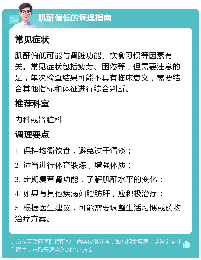 肌酐偏低的调理指南 常见症状 肌酐偏低可能与肾脏功能、饮食习惯等因素有关。常见症状包括疲劳、困倦等，但需要注意的是，单次检查结果可能不具有临床意义，需要结合其他指标和体征进行综合判断。 推荐科室 内科或肾脏科 调理要点 1. 保持均衡饮食，避免过于清淡； 2. 适当进行体育锻炼，增强体质； 3. 定期复查肾功能，了解肌酐水平的变化； 4. 如果有其他疾病如脂肪肝，应积极治疗； 5. 根据医生建议，可能需要调整生活习惯或药物治疗方案。