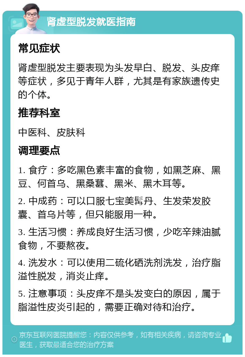 肾虚型脱发就医指南 常见症状 肾虚型脱发主要表现为头发早白、脱发、头皮痒等症状，多见于青年人群，尤其是有家族遗传史的个体。 推荐科室 中医科、皮肤科 调理要点 1. 食疗：多吃黑色素丰富的食物，如黑芝麻、黑豆、何首乌、黑桑葚、黑米、黑木耳等。 2. 中成药：可以口服七宝美髯丹、生发荣发胶囊、首乌片等，但只能服用一种。 3. 生活习惯：养成良好生活习惯，少吃辛辣油腻食物，不要熬夜。 4. 洗发水：可以使用二硫化硒洗剂洗发，治疗脂溢性脱发，消炎止痒。 5. 注意事项：头皮痒不是头发变白的原因，属于脂溢性皮炎引起的，需要正确对待和治疗。