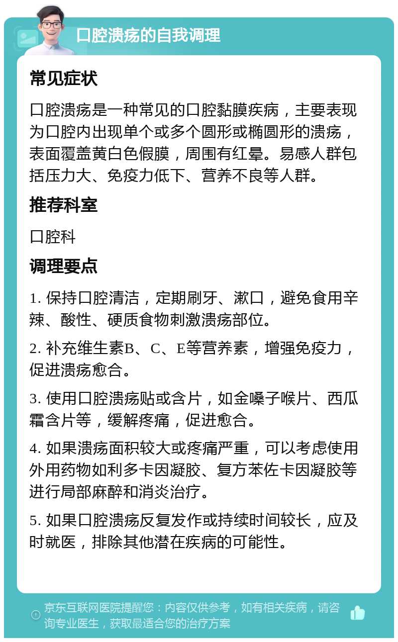 口腔溃疡的自我调理 常见症状 口腔溃疡是一种常见的口腔黏膜疾病，主要表现为口腔内出现单个或多个圆形或椭圆形的溃疡，表面覆盖黄白色假膜，周围有红晕。易感人群包括压力大、免疫力低下、营养不良等人群。 推荐科室 口腔科 调理要点 1. 保持口腔清洁，定期刷牙、漱口，避免食用辛辣、酸性、硬质食物刺激溃疡部位。 2. 补充维生素B、C、E等营养素，增强免疫力，促进溃疡愈合。 3. 使用口腔溃疡贴或含片，如金嗓子喉片、西瓜霜含片等，缓解疼痛，促进愈合。 4. 如果溃疡面积较大或疼痛严重，可以考虑使用外用药物如利多卡因凝胶、复方苯佐卡因凝胶等进行局部麻醉和消炎治疗。 5. 如果口腔溃疡反复发作或持续时间较长，应及时就医，排除其他潜在疾病的可能性。