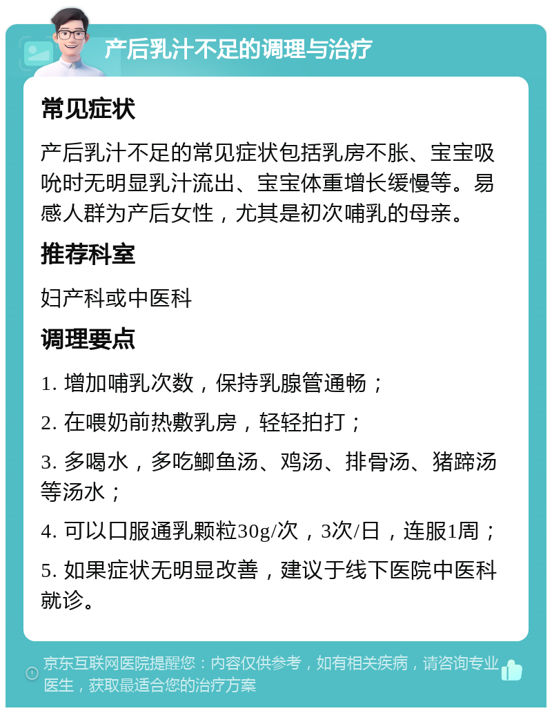 产后乳汁不足的调理与治疗 常见症状 产后乳汁不足的常见症状包括乳房不胀、宝宝吸吮时无明显乳汁流出、宝宝体重增长缓慢等。易感人群为产后女性，尤其是初次哺乳的母亲。 推荐科室 妇产科或中医科 调理要点 1. 增加哺乳次数，保持乳腺管通畅； 2. 在喂奶前热敷乳房，轻轻拍打； 3. 多喝水，多吃鲫鱼汤、鸡汤、排骨汤、猪蹄汤等汤水； 4. 可以口服通乳颗粒30g/次，3次/日，连服1周； 5. 如果症状无明显改善，建议于线下医院中医科就诊。