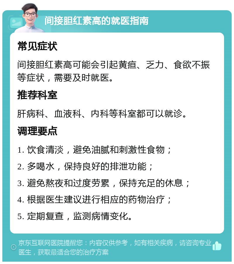 间接胆红素高的就医指南 常见症状 间接胆红素高可能会引起黄疸、乏力、食欲不振等症状，需要及时就医。 推荐科室 肝病科、血液科、内科等科室都可以就诊。 调理要点 1. 饮食清淡，避免油腻和刺激性食物； 2. 多喝水，保持良好的排泄功能； 3. 避免熬夜和过度劳累，保持充足的休息； 4. 根据医生建议进行相应的药物治疗； 5. 定期复查，监测病情变化。