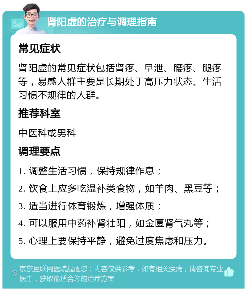 肾阳虚的治疗与调理指南 常见症状 肾阳虚的常见症状包括肾疼、早泄、腰疼、腿疼等，易感人群主要是长期处于高压力状态、生活习惯不规律的人群。 推荐科室 中医科或男科 调理要点 1. 调整生活习惯，保持规律作息； 2. 饮食上应多吃温补类食物，如羊肉、黑豆等； 3. 适当进行体育锻炼，增强体质； 4. 可以服用中药补肾壮阳，如金匮肾气丸等； 5. 心理上要保持平静，避免过度焦虑和压力。