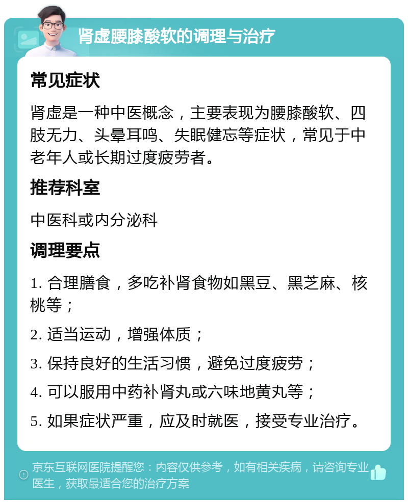 肾虚腰膝酸软的调理与治疗 常见症状 肾虚是一种中医概念，主要表现为腰膝酸软、四肢无力、头晕耳鸣、失眠健忘等症状，常见于中老年人或长期过度疲劳者。 推荐科室 中医科或内分泌科 调理要点 1. 合理膳食，多吃补肾食物如黑豆、黑芝麻、核桃等； 2. 适当运动，增强体质； 3. 保持良好的生活习惯，避免过度疲劳； 4. 可以服用中药补肾丸或六味地黄丸等； 5. 如果症状严重，应及时就医，接受专业治疗。