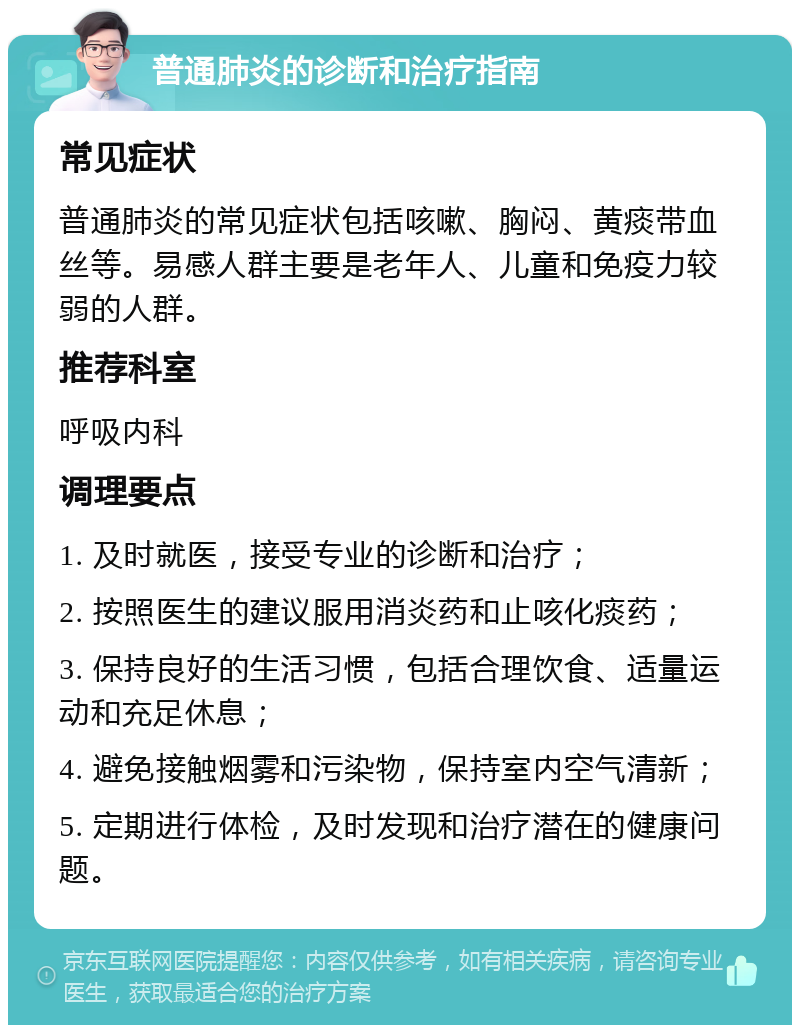 普通肺炎的诊断和治疗指南 常见症状 普通肺炎的常见症状包括咳嗽、胸闷、黄痰带血丝等。易感人群主要是老年人、儿童和免疫力较弱的人群。 推荐科室 呼吸内科 调理要点 1. 及时就医，接受专业的诊断和治疗； 2. 按照医生的建议服用消炎药和止咳化痰药； 3. 保持良好的生活习惯，包括合理饮食、适量运动和充足休息； 4. 避免接触烟雾和污染物，保持室内空气清新； 5. 定期进行体检，及时发现和治疗潜在的健康问题。