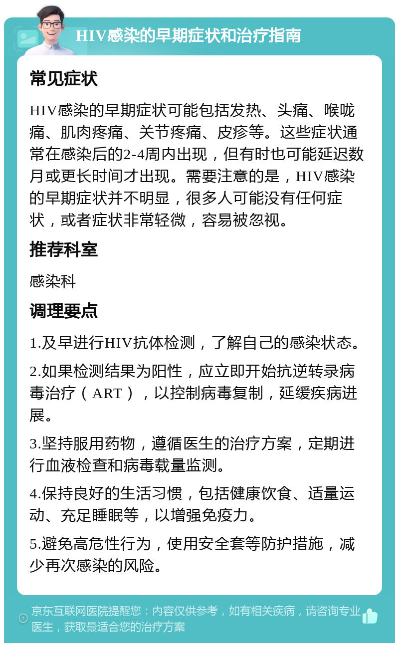 HIV感染的早期症状和治疗指南 常见症状 HIV感染的早期症状可能包括发热、头痛、喉咙痛、肌肉疼痛、关节疼痛、皮疹等。这些症状通常在感染后的2-4周内出现，但有时也可能延迟数月或更长时间才出现。需要注意的是，HIV感染的早期症状并不明显，很多人可能没有任何症状，或者症状非常轻微，容易被忽视。 推荐科室 感染科 调理要点 1.及早进行HIV抗体检测，了解自己的感染状态。 2.如果检测结果为阳性，应立即开始抗逆转录病毒治疗（ART），以控制病毒复制，延缓疾病进展。 3.坚持服用药物，遵循医生的治疗方案，定期进行血液检查和病毒载量监测。 4.保持良好的生活习惯，包括健康饮食、适量运动、充足睡眠等，以增强免疫力。 5.避免高危性行为，使用安全套等防护措施，减少再次感染的风险。