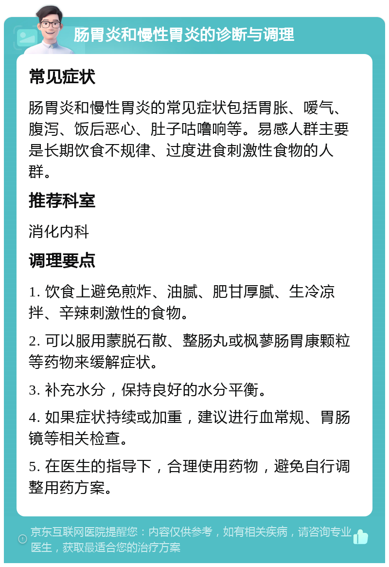 肠胃炎和慢性胃炎的诊断与调理 常见症状 肠胃炎和慢性胃炎的常见症状包括胃胀、嗳气、腹泻、饭后恶心、肚子咕噜响等。易感人群主要是长期饮食不规律、过度进食刺激性食物的人群。 推荐科室 消化内科 调理要点 1. 饮食上避免煎炸、油腻、肥甘厚腻、生冷凉拌、辛辣刺激性的食物。 2. 可以服用蒙脱石散、整肠丸或枫蓼肠胃康颗粒等药物来缓解症状。 3. 补充水分，保持良好的水分平衡。 4. 如果症状持续或加重，建议进行血常规、胃肠镜等相关检查。 5. 在医生的指导下，合理使用药物，避免自行调整用药方案。