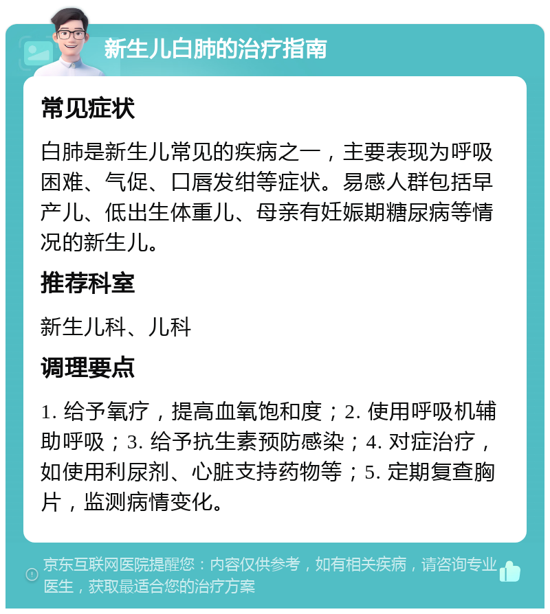 新生儿白肺的治疗指南 常见症状 白肺是新生儿常见的疾病之一，主要表现为呼吸困难、气促、口唇发绀等症状。易感人群包括早产儿、低出生体重儿、母亲有妊娠期糖尿病等情况的新生儿。 推荐科室 新生儿科、儿科 调理要点 1. 给予氧疗，提高血氧饱和度；2. 使用呼吸机辅助呼吸；3. 给予抗生素预防感染；4. 对症治疗，如使用利尿剂、心脏支持药物等；5. 定期复查胸片，监测病情变化。