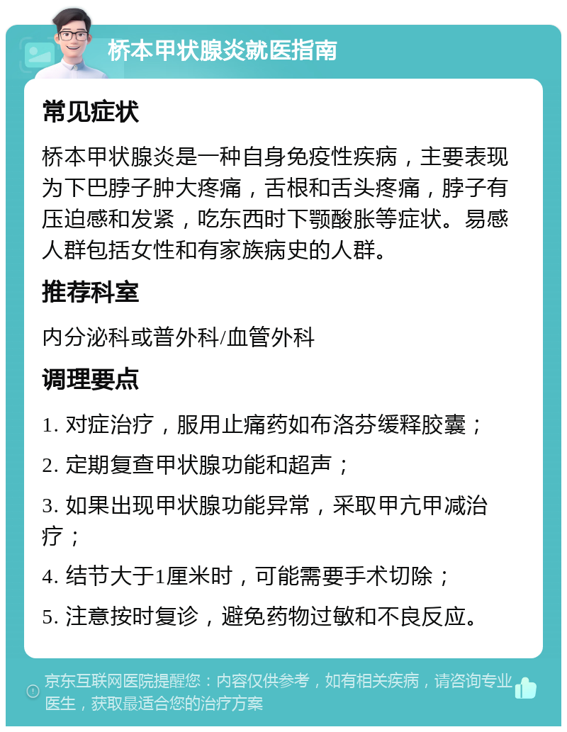 桥本甲状腺炎就医指南 常见症状 桥本甲状腺炎是一种自身免疫性疾病，主要表现为下巴脖子肿大疼痛，舌根和舌头疼痛，脖子有压迫感和发紧，吃东西时下颚酸胀等症状。易感人群包括女性和有家族病史的人群。 推荐科室 内分泌科或普外科/血管外科 调理要点 1. 对症治疗，服用止痛药如布洛芬缓释胶囊； 2. 定期复查甲状腺功能和超声； 3. 如果出现甲状腺功能异常，采取甲亢甲减治疗； 4. 结节大于1厘米时，可能需要手术切除； 5. 注意按时复诊，避免药物过敏和不良反应。