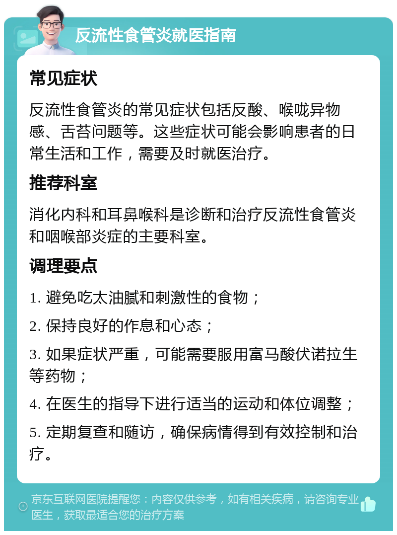 反流性食管炎就医指南 常见症状 反流性食管炎的常见症状包括反酸、喉咙异物感、舌苔问题等。这些症状可能会影响患者的日常生活和工作，需要及时就医治疗。 推荐科室 消化内科和耳鼻喉科是诊断和治疗反流性食管炎和咽喉部炎症的主要科室。 调理要点 1. 避免吃太油腻和刺激性的食物； 2. 保持良好的作息和心态； 3. 如果症状严重，可能需要服用富马酸伏诺拉生等药物； 4. 在医生的指导下进行适当的运动和体位调整； 5. 定期复查和随访，确保病情得到有效控制和治疗。