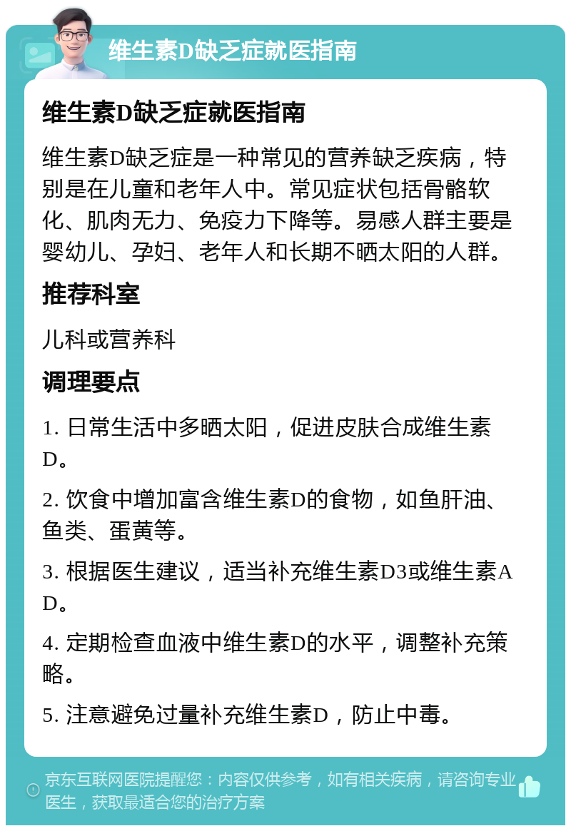 维生素D缺乏症就医指南 维生素D缺乏症就医指南 维生素D缺乏症是一种常见的营养缺乏疾病，特别是在儿童和老年人中。常见症状包括骨骼软化、肌肉无力、免疫力下降等。易感人群主要是婴幼儿、孕妇、老年人和长期不晒太阳的人群。 推荐科室 儿科或营养科 调理要点 1. 日常生活中多晒太阳，促进皮肤合成维生素D。 2. 饮食中增加富含维生素D的食物，如鱼肝油、鱼类、蛋黄等。 3. 根据医生建议，适当补充维生素D3或维生素AD。 4. 定期检查血液中维生素D的水平，调整补充策略。 5. 注意避免过量补充维生素D，防止中毒。