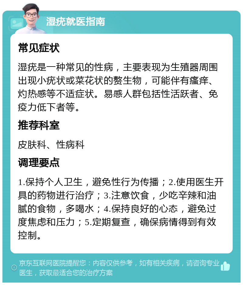 湿疣就医指南 常见症状 湿疣是一种常见的性病，主要表现为生殖器周围出现小疣状或菜花状的赘生物，可能伴有瘙痒、灼热感等不适症状。易感人群包括性活跃者、免疫力低下者等。 推荐科室 皮肤科、性病科 调理要点 1.保持个人卫生，避免性行为传播；2.使用医生开具的药物进行治疗；3.注意饮食，少吃辛辣和油腻的食物，多喝水；4.保持良好的心态，避免过度焦虑和压力；5.定期复查，确保病情得到有效控制。