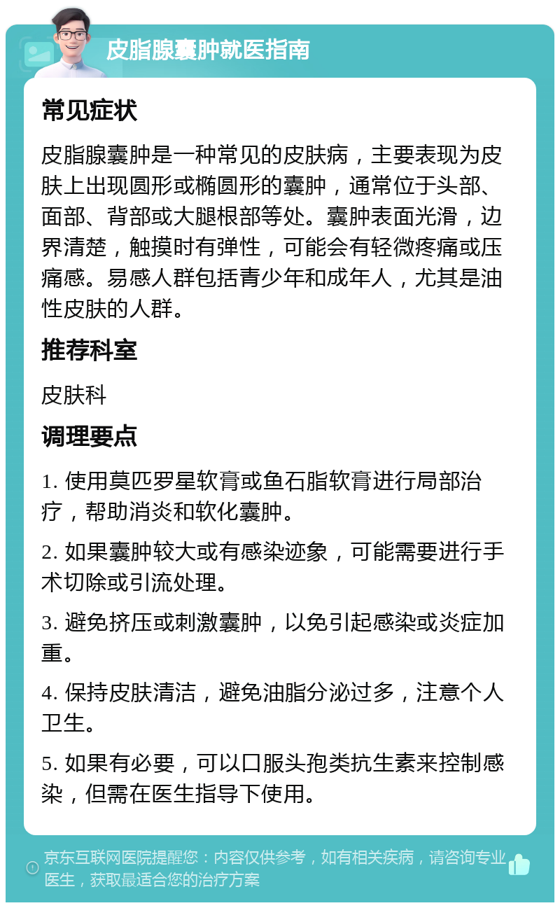 皮脂腺囊肿就医指南 常见症状 皮脂腺囊肿是一种常见的皮肤病，主要表现为皮肤上出现圆形或椭圆形的囊肿，通常位于头部、面部、背部或大腿根部等处。囊肿表面光滑，边界清楚，触摸时有弹性，可能会有轻微疼痛或压痛感。易感人群包括青少年和成年人，尤其是油性皮肤的人群。 推荐科室 皮肤科 调理要点 1. 使用莫匹罗星软膏或鱼石脂软膏进行局部治疗，帮助消炎和软化囊肿。 2. 如果囊肿较大或有感染迹象，可能需要进行手术切除或引流处理。 3. 避免挤压或刺激囊肿，以免引起感染或炎症加重。 4. 保持皮肤清洁，避免油脂分泌过多，注意个人卫生。 5. 如果有必要，可以口服头孢类抗生素来控制感染，但需在医生指导下使用。