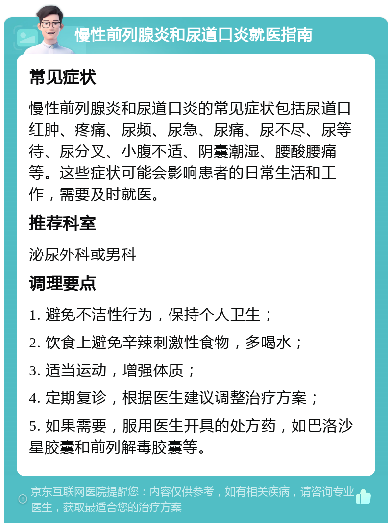 慢性前列腺炎和尿道口炎就医指南 常见症状 慢性前列腺炎和尿道口炎的常见症状包括尿道口红肿、疼痛、尿频、尿急、尿痛、尿不尽、尿等待、尿分叉、小腹不适、阴囊潮湿、腰酸腰痛等。这些症状可能会影响患者的日常生活和工作，需要及时就医。 推荐科室 泌尿外科或男科 调理要点 1. 避免不洁性行为，保持个人卫生； 2. 饮食上避免辛辣刺激性食物，多喝水； 3. 适当运动，增强体质； 4. 定期复诊，根据医生建议调整治疗方案； 5. 如果需要，服用医生开具的处方药，如巴洛沙星胶囊和前列解毒胶囊等。