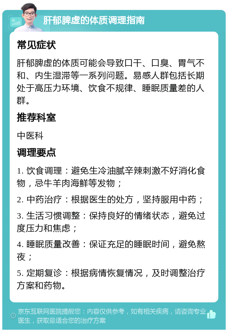 肝郁脾虚的体质调理指南 常见症状 肝郁脾虚的体质可能会导致口干、口臭、胃气不和、内生湿滞等一系列问题。易感人群包括长期处于高压力环境、饮食不规律、睡眠质量差的人群。 推荐科室 中医科 调理要点 1. 饮食调理：避免生冷油腻辛辣刺激不好消化食物，忌牛羊肉海鲜等发物； 2. 中药治疗：根据医生的处方，坚持服用中药； 3. 生活习惯调整：保持良好的情绪状态，避免过度压力和焦虑； 4. 睡眠质量改善：保证充足的睡眠时间，避免熬夜； 5. 定期复诊：根据病情恢复情况，及时调整治疗方案和药物。