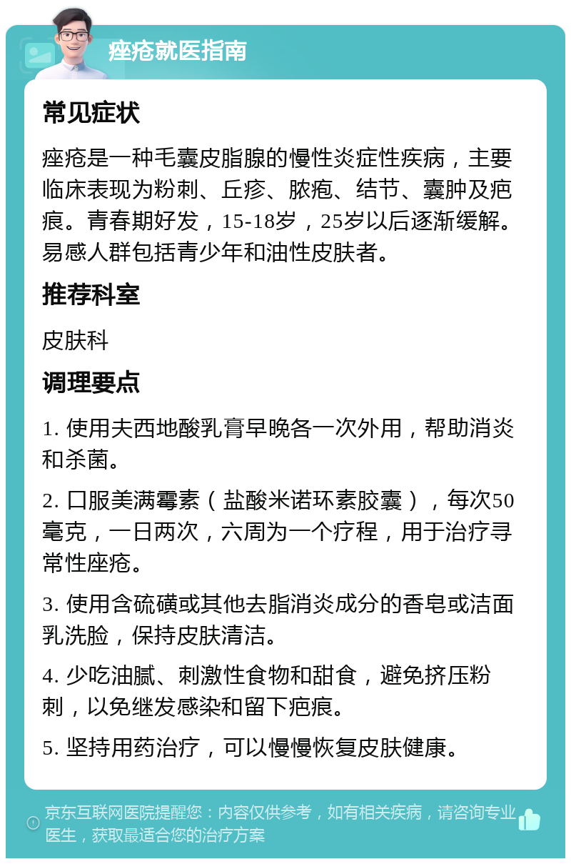 痤疮就医指南 常见症状 痤疮是一种毛囊皮脂腺的慢性炎症性疾病，主要临床表现为粉刺、丘疹、脓疱、结节、囊肿及疤痕。青春期好发，15-18岁，25岁以后逐渐缓解。易感人群包括青少年和油性皮肤者。 推荐科室 皮肤科 调理要点 1. 使用夫西地酸乳膏早晚各一次外用，帮助消炎和杀菌。 2. 口服美满霉素（盐酸米诺环素胶囊），每次50毫克，一日两次，六周为一个疗程，用于治疗寻常性座疮。 3. 使用含硫磺或其他去脂消炎成分的香皂或洁面乳洗脸，保持皮肤清洁。 4. 少吃油腻、刺激性食物和甜食，避免挤压粉刺，以免继发感染和留下疤痕。 5. 坚持用药治疗，可以慢慢恢复皮肤健康。