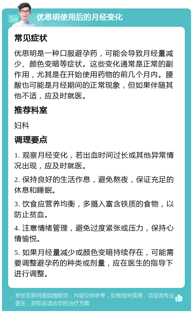 优思明使用后的月经变化 常见症状 优思明是一种口服避孕药，可能会导致月经量减少、颜色变暗等症状。这些变化通常是正常的副作用，尤其是在开始使用药物的前几个月内。腰酸也可能是月经期间的正常现象，但如果伴随其他不适，应及时就医。 推荐科室 妇科 调理要点 1. 观察月经变化，若出血时间过长或其他异常情况出现，应及时就医。 2. 保持良好的生活作息，避免熬夜，保证充足的休息和睡眠。 3. 饮食应营养均衡，多摄入富含铁质的食物，以防止贫血。 4. 注意情绪管理，避免过度紧张或压力，保持心情愉悦。 5. 如果月经量减少或颜色变暗持续存在，可能需要调整避孕药的种类或剂量，应在医生的指导下进行调整。