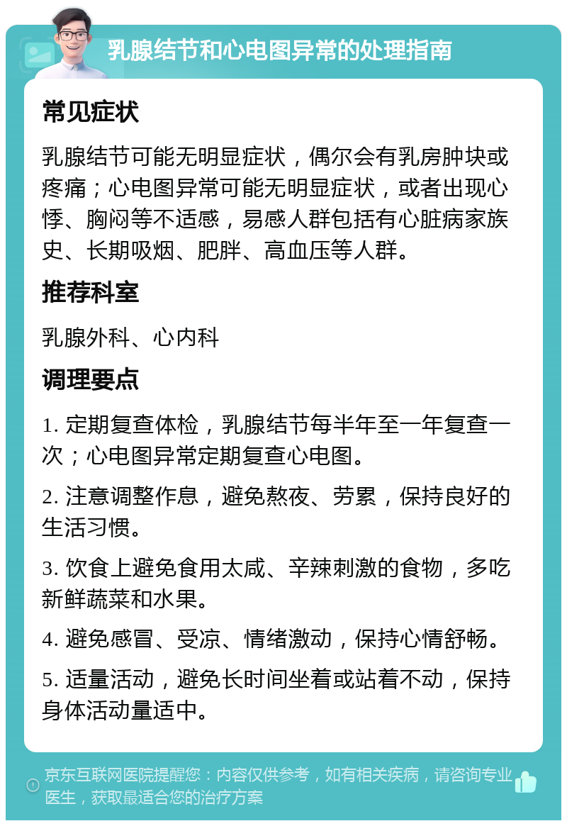 乳腺结节和心电图异常的处理指南 常见症状 乳腺结节可能无明显症状，偶尔会有乳房肿块或疼痛；心电图异常可能无明显症状，或者出现心悸、胸闷等不适感，易感人群包括有心脏病家族史、长期吸烟、肥胖、高血压等人群。 推荐科室 乳腺外科、心内科 调理要点 1. 定期复查体检，乳腺结节每半年至一年复查一次；心电图异常定期复查心电图。 2. 注意调整作息，避免熬夜、劳累，保持良好的生活习惯。 3. 饮食上避免食用太咸、辛辣刺激的食物，多吃新鲜蔬菜和水果。 4. 避免感冒、受凉、情绪激动，保持心情舒畅。 5. 适量活动，避免长时间坐着或站着不动，保持身体活动量适中。