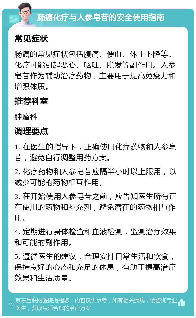 肠癌化疗与人参皂苷的安全使用指南 常见症状 肠癌的常见症状包括腹痛、便血、体重下降等。化疗可能引起恶心、呕吐、脱发等副作用。人参皂苷作为辅助治疗药物，主要用于提高免疫力和增强体质。 推荐科室 肿瘤科 调理要点 1. 在医生的指导下，正确使用化疗药物和人参皂苷，避免自行调整用药方案。 2. 化疗药物和人参皂苷应隔半小时以上服用，以减少可能的药物相互作用。 3. 在开始使用人参皂苷之前，应告知医生所有正在使用的药物和补充剂，避免潜在的药物相互作用。 4. 定期进行身体检查和血液检测，监测治疗效果和可能的副作用。 5. 遵循医生的建议，合理安排日常生活和饮食，保持良好的心态和充足的休息，有助于提高治疗效果和生活质量。