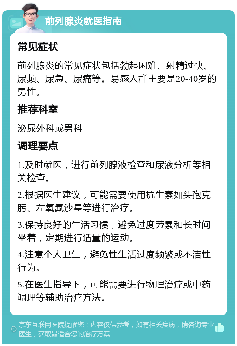 前列腺炎就医指南 常见症状 前列腺炎的常见症状包括勃起困难、射精过快、尿频、尿急、尿痛等。易感人群主要是20-40岁的男性。 推荐科室 泌尿外科或男科 调理要点 1.及时就医，进行前列腺液检查和尿液分析等相关检查。 2.根据医生建议，可能需要使用抗生素如头孢克肟、左氧氟沙星等进行治疗。 3.保持良好的生活习惯，避免过度劳累和长时间坐着，定期进行适量的运动。 4.注意个人卫生，避免性生活过度频繁或不洁性行为。 5.在医生指导下，可能需要进行物理治疗或中药调理等辅助治疗方法。