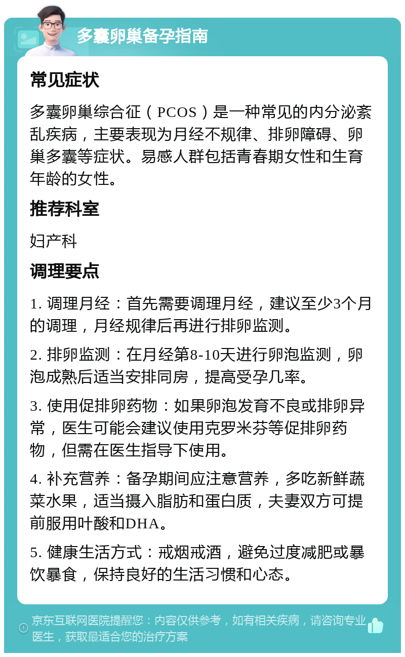 多囊卵巢备孕指南 常见症状 多囊卵巢综合征（PCOS）是一种常见的内分泌紊乱疾病，主要表现为月经不规律、排卵障碍、卵巢多囊等症状。易感人群包括青春期女性和生育年龄的女性。 推荐科室 妇产科 调理要点 1. 调理月经：首先需要调理月经，建议至少3个月的调理，月经规律后再进行排卵监测。 2. 排卵监测：在月经第8-10天进行卵泡监测，卵泡成熟后适当安排同房，提高受孕几率。 3. 使用促排卵药物：如果卵泡发育不良或排卵异常，医生可能会建议使用克罗米芬等促排卵药物，但需在医生指导下使用。 4. 补充营养：备孕期间应注意营养，多吃新鲜蔬菜水果，适当摄入脂肪和蛋白质，夫妻双方可提前服用叶酸和DHA。 5. 健康生活方式：戒烟戒酒，避免过度减肥或暴饮暴食，保持良好的生活习惯和心态。