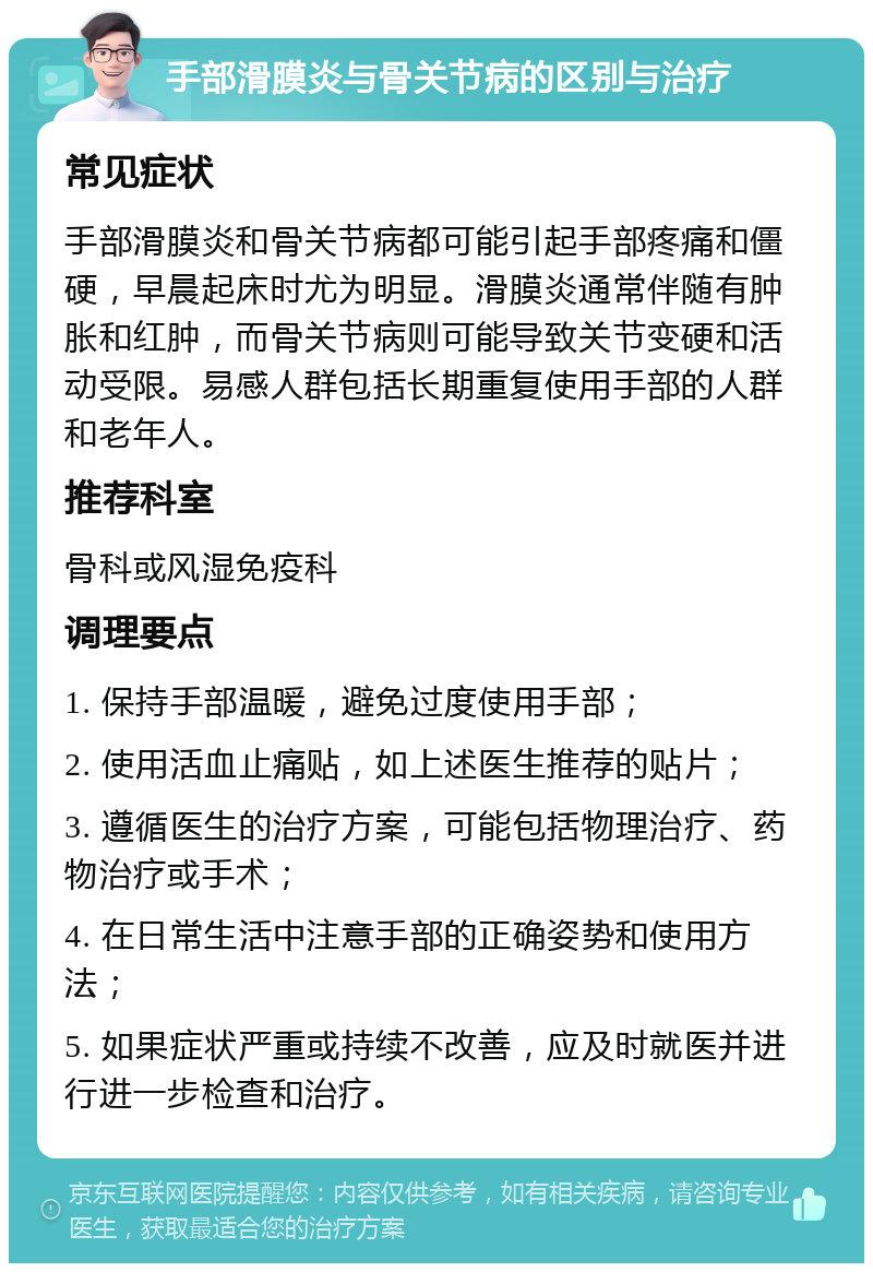 手部滑膜炎与骨关节病的区别与治疗 常见症状 手部滑膜炎和骨关节病都可能引起手部疼痛和僵硬，早晨起床时尤为明显。滑膜炎通常伴随有肿胀和红肿，而骨关节病则可能导致关节变硬和活动受限。易感人群包括长期重复使用手部的人群和老年人。 推荐科室 骨科或风湿免疫科 调理要点 1. 保持手部温暖，避免过度使用手部； 2. 使用活血止痛贴，如上述医生推荐的贴片； 3. 遵循医生的治疗方案，可能包括物理治疗、药物治疗或手术； 4. 在日常生活中注意手部的正确姿势和使用方法； 5. 如果症状严重或持续不改善，应及时就医并进行进一步检查和治疗。