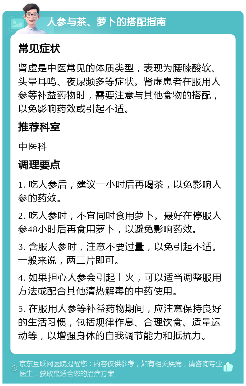 人参与茶、萝卜的搭配指南 常见症状 肾虚是中医常见的体质类型，表现为腰膝酸软、头晕耳鸣、夜尿频多等症状。肾虚患者在服用人参等补益药物时，需要注意与其他食物的搭配，以免影响药效或引起不适。 推荐科室 中医科 调理要点 1. 吃人参后，建议一小时后再喝茶，以免影响人参的药效。 2. 吃人参时，不宜同时食用萝卜。最好在停服人参48小时后再食用萝卜，以避免影响药效。 3. 含服人参时，注意不要过量，以免引起不适。一般来说，两三片即可。 4. 如果担心人参会引起上火，可以适当调整服用方法或配合其他清热解毒的中药使用。 5. 在服用人参等补益药物期间，应注意保持良好的生活习惯，包括规律作息、合理饮食、适量运动等，以增强身体的自我调节能力和抵抗力。