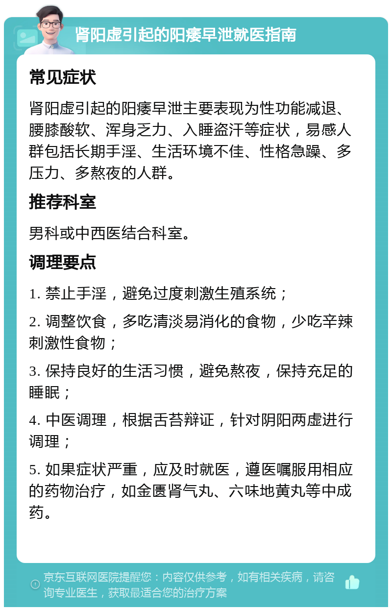 肾阳虚引起的阳痿早泄就医指南 常见症状 肾阳虚引起的阳痿早泄主要表现为性功能减退、腰膝酸软、浑身乏力、入睡盗汗等症状，易感人群包括长期手淫、生活环境不佳、性格急躁、多压力、多熬夜的人群。 推荐科室 男科或中西医结合科室。 调理要点 1. 禁止手淫，避免过度刺激生殖系统； 2. 调整饮食，多吃清淡易消化的食物，少吃辛辣刺激性食物； 3. 保持良好的生活习惯，避免熬夜，保持充足的睡眠； 4. 中医调理，根据舌苔辩证，针对阴阳两虚进行调理； 5. 如果症状严重，应及时就医，遵医嘱服用相应的药物治疗，如金匮肾气丸、六味地黄丸等中成药。