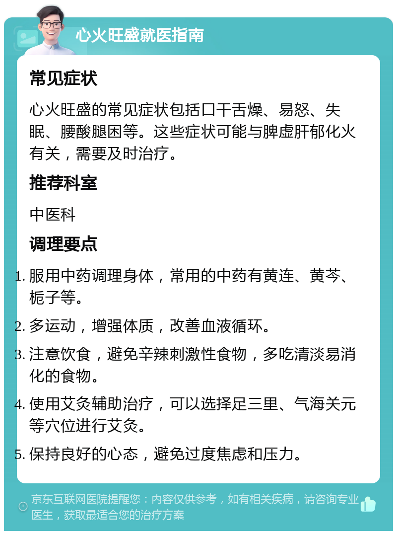 心火旺盛就医指南 常见症状 心火旺盛的常见症状包括口干舌燥、易怒、失眠、腰酸腿困等。这些症状可能与脾虚肝郁化火有关，需要及时治疗。 推荐科室 中医科 调理要点 服用中药调理身体，常用的中药有黄连、黄芩、栀子等。 多运动，增强体质，改善血液循环。 注意饮食，避免辛辣刺激性食物，多吃清淡易消化的食物。 使用艾灸辅助治疗，可以选择足三里、气海关元等穴位进行艾灸。 保持良好的心态，避免过度焦虑和压力。