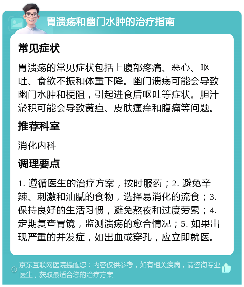 胃溃疡和幽门水肿的治疗指南 常见症状 胃溃疡的常见症状包括上腹部疼痛、恶心、呕吐、食欲不振和体重下降。幽门溃疡可能会导致幽门水肿和梗阻，引起进食后呕吐等症状。胆汁淤积可能会导致黄疸、皮肤瘙痒和腹痛等问题。 推荐科室 消化内科 调理要点 1. 遵循医生的治疗方案，按时服药；2. 避免辛辣、刺激和油腻的食物，选择易消化的流食；3. 保持良好的生活习惯，避免熬夜和过度劳累；4. 定期复查胃镜，监测溃疡的愈合情况；5. 如果出现严重的并发症，如出血或穿孔，应立即就医。