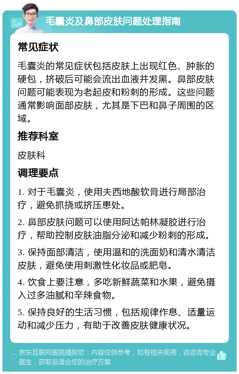 毛囊炎及鼻部皮肤问题处理指南 常见症状 毛囊炎的常见症状包括皮肤上出现红色、肿胀的硬包，挤破后可能会流出血液并发黑。鼻部皮肤问题可能表现为老起皮和粉刺的形成。这些问题通常影响面部皮肤，尤其是下巴和鼻子周围的区域。 推荐科室 皮肤科 调理要点 1. 对于毛囊炎，使用夫西地酸软膏进行局部治疗，避免抓挠或挤压患处。 2. 鼻部皮肤问题可以使用阿达帕林凝胶进行治疗，帮助控制皮肤油脂分泌和减少粉刺的形成。 3. 保持面部清洁，使用温和的洗面奶和清水清洁皮肤，避免使用刺激性化妆品或肥皂。 4. 饮食上要注意，多吃新鲜蔬菜和水果，避免摄入过多油腻和辛辣食物。 5. 保持良好的生活习惯，包括规律作息、适量运动和减少压力，有助于改善皮肤健康状况。