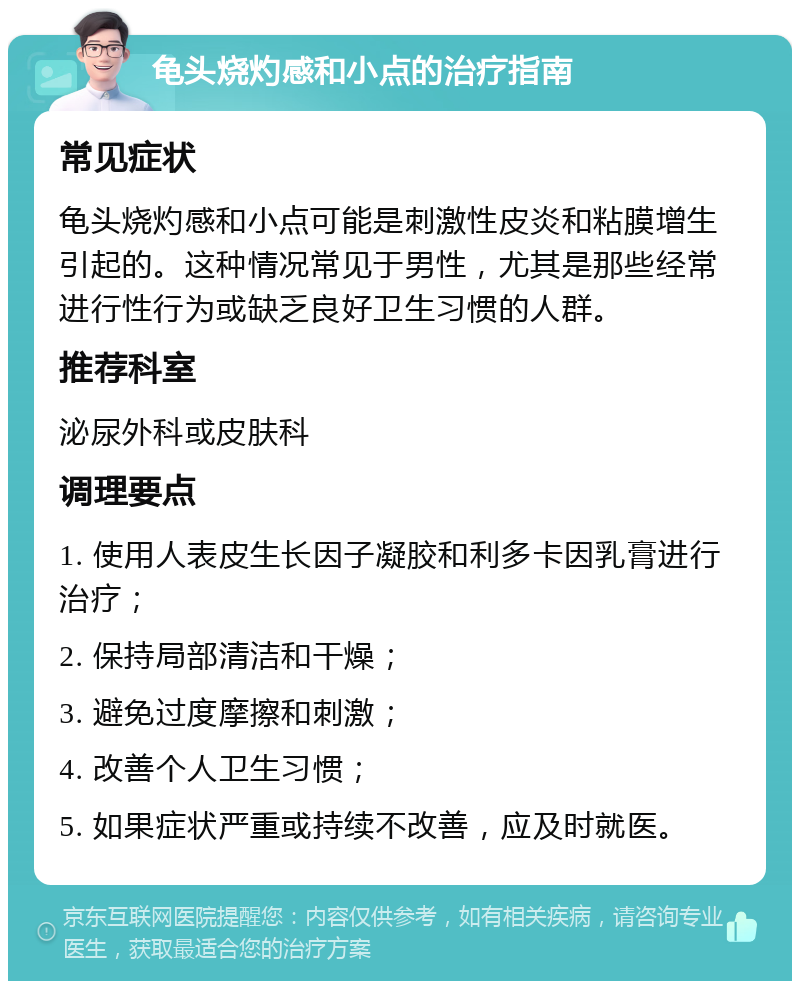 龟头烧灼感和小点的治疗指南 常见症状 龟头烧灼感和小点可能是刺激性皮炎和粘膜增生引起的。这种情况常见于男性，尤其是那些经常进行性行为或缺乏良好卫生习惯的人群。 推荐科室 泌尿外科或皮肤科 调理要点 1. 使用人表皮生长因子凝胶和利多卡因乳膏进行治疗； 2. 保持局部清洁和干燥； 3. 避免过度摩擦和刺激； 4. 改善个人卫生习惯； 5. 如果症状严重或持续不改善，应及时就医。