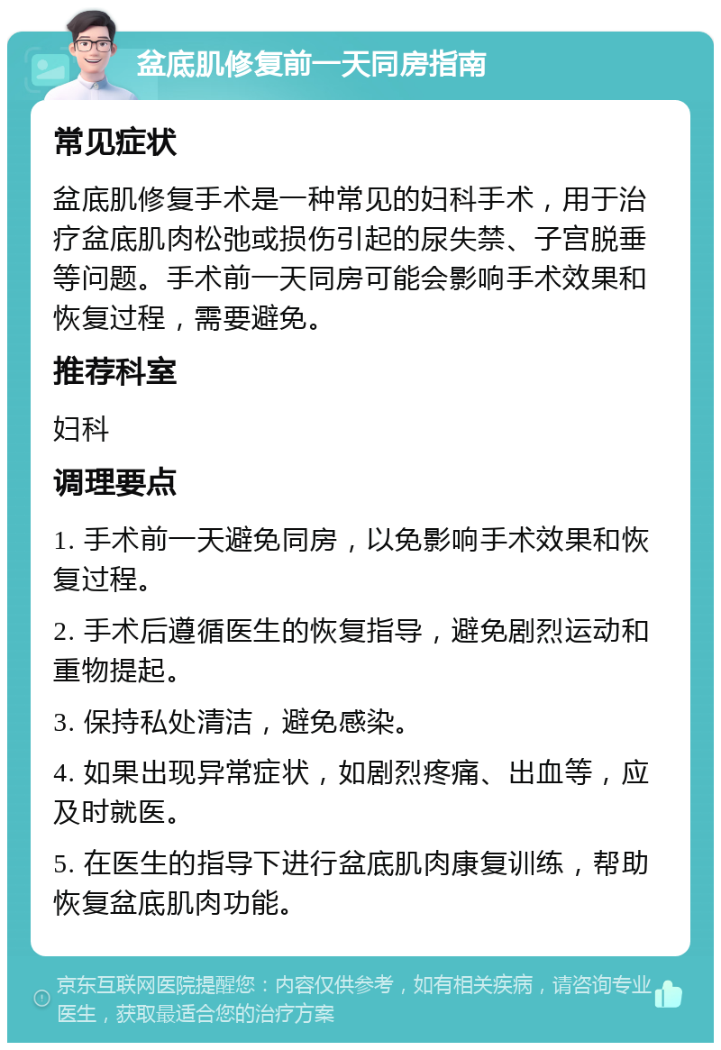 盆底肌修复前一天同房指南 常见症状 盆底肌修复手术是一种常见的妇科手术，用于治疗盆底肌肉松弛或损伤引起的尿失禁、子宫脱垂等问题。手术前一天同房可能会影响手术效果和恢复过程，需要避免。 推荐科室 妇科 调理要点 1. 手术前一天避免同房，以免影响手术效果和恢复过程。 2. 手术后遵循医生的恢复指导，避免剧烈运动和重物提起。 3. 保持私处清洁，避免感染。 4. 如果出现异常症状，如剧烈疼痛、出血等，应及时就医。 5. 在医生的指导下进行盆底肌肉康复训练，帮助恢复盆底肌肉功能。