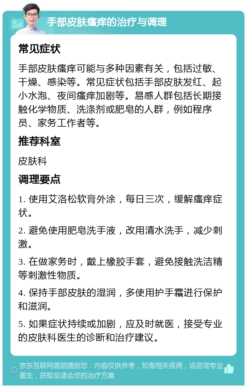 手部皮肤瘙痒的治疗与调理 常见症状 手部皮肤瘙痒可能与多种因素有关，包括过敏、干燥、感染等。常见症状包括手部皮肤发红、起小水泡、夜间瘙痒加剧等。易感人群包括长期接触化学物质、洗涤剂或肥皂的人群，例如程序员、家务工作者等。 推荐科室 皮肤科 调理要点 1. 使用艾洛松软膏外涂，每日三次，缓解瘙痒症状。 2. 避免使用肥皂洗手液，改用清水洗手，减少刺激。 3. 在做家务时，戴上橡胶手套，避免接触洗洁精等刺激性物质。 4. 保持手部皮肤的湿润，多使用护手霜进行保护和滋润。 5. 如果症状持续或加剧，应及时就医，接受专业的皮肤科医生的诊断和治疗建议。