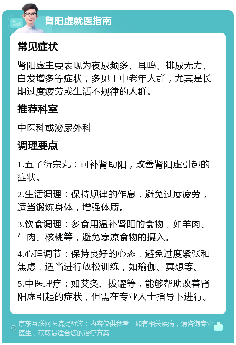 肾阳虚就医指南 常见症状 肾阳虚主要表现为夜尿频多、耳鸣、排尿无力、白发增多等症状，多见于中老年人群，尤其是长期过度疲劳或生活不规律的人群。 推荐科室 中医科或泌尿外科 调理要点 1.五子衍宗丸：可补肾助阳，改善肾阳虚引起的症状。 2.生活调理：保持规律的作息，避免过度疲劳，适当锻炼身体，增强体质。 3.饮食调理：多食用温补肾阳的食物，如羊肉、牛肉、核桃等，避免寒凉食物的摄入。 4.心理调节：保持良好的心态，避免过度紧张和焦虑，适当进行放松训练，如瑜伽、冥想等。 5.中医理疗：如艾灸、拔罐等，能够帮助改善肾阳虚引起的症状，但需在专业人士指导下进行。