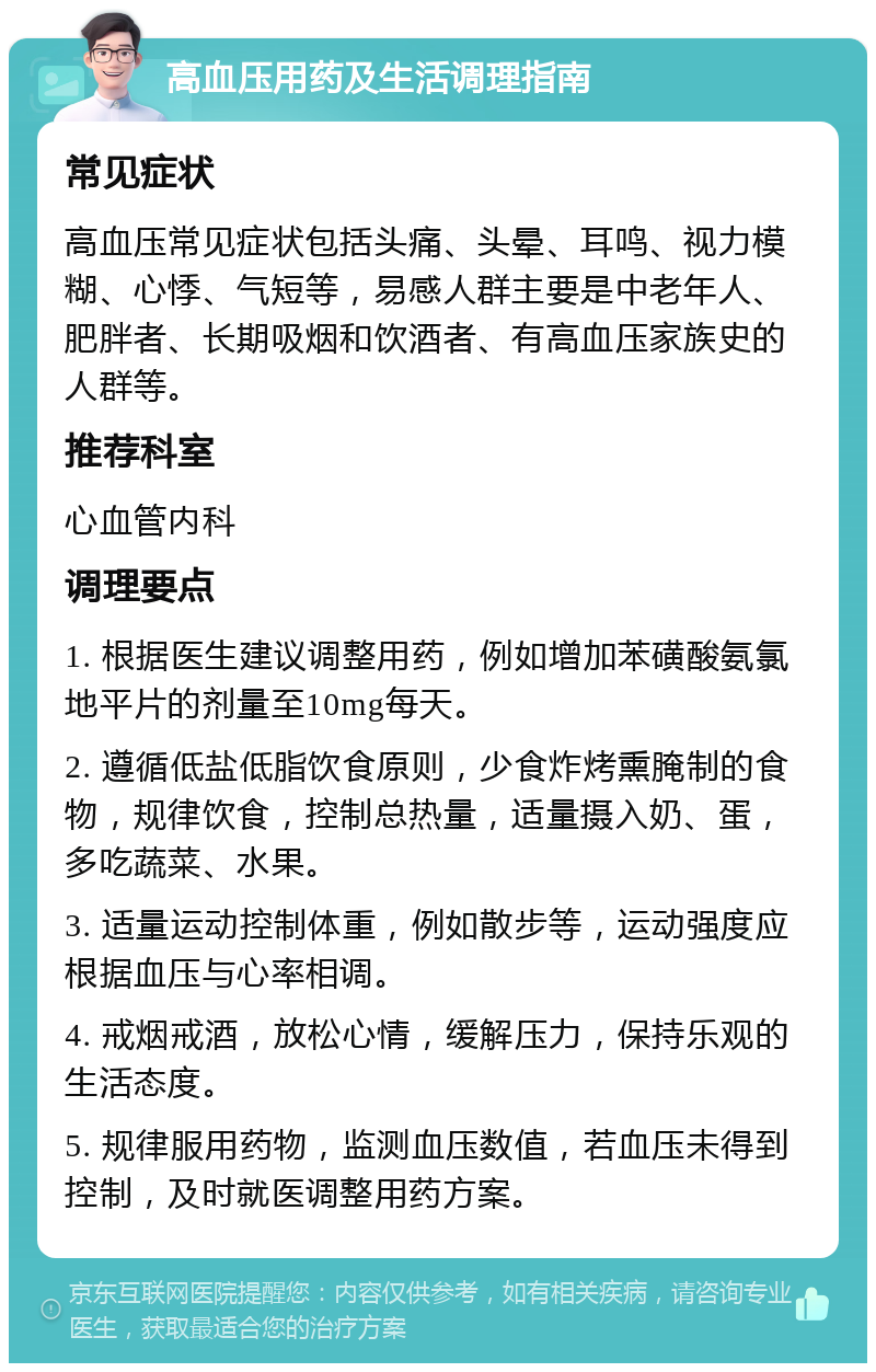 高血压用药及生活调理指南 常见症状 高血压常见症状包括头痛、头晕、耳鸣、视力模糊、心悸、气短等，易感人群主要是中老年人、肥胖者、长期吸烟和饮酒者、有高血压家族史的人群等。 推荐科室 心血管内科 调理要点 1. 根据医生建议调整用药，例如增加苯磺酸氨氯地平片的剂量至10mg每天。 2. 遵循低盐低脂饮食原则，少食炸烤熏腌制的食物，规律饮食，控制总热量，适量摄入奶、蛋，多吃蔬菜、水果。 3. 适量运动控制体重，例如散步等，运动强度应根据血压与心率相调。 4. 戒烟戒酒，放松心情，缓解压力，保持乐观的生活态度。 5. 规律服用药物，监测血压数值，若血压未得到控制，及时就医调整用药方案。