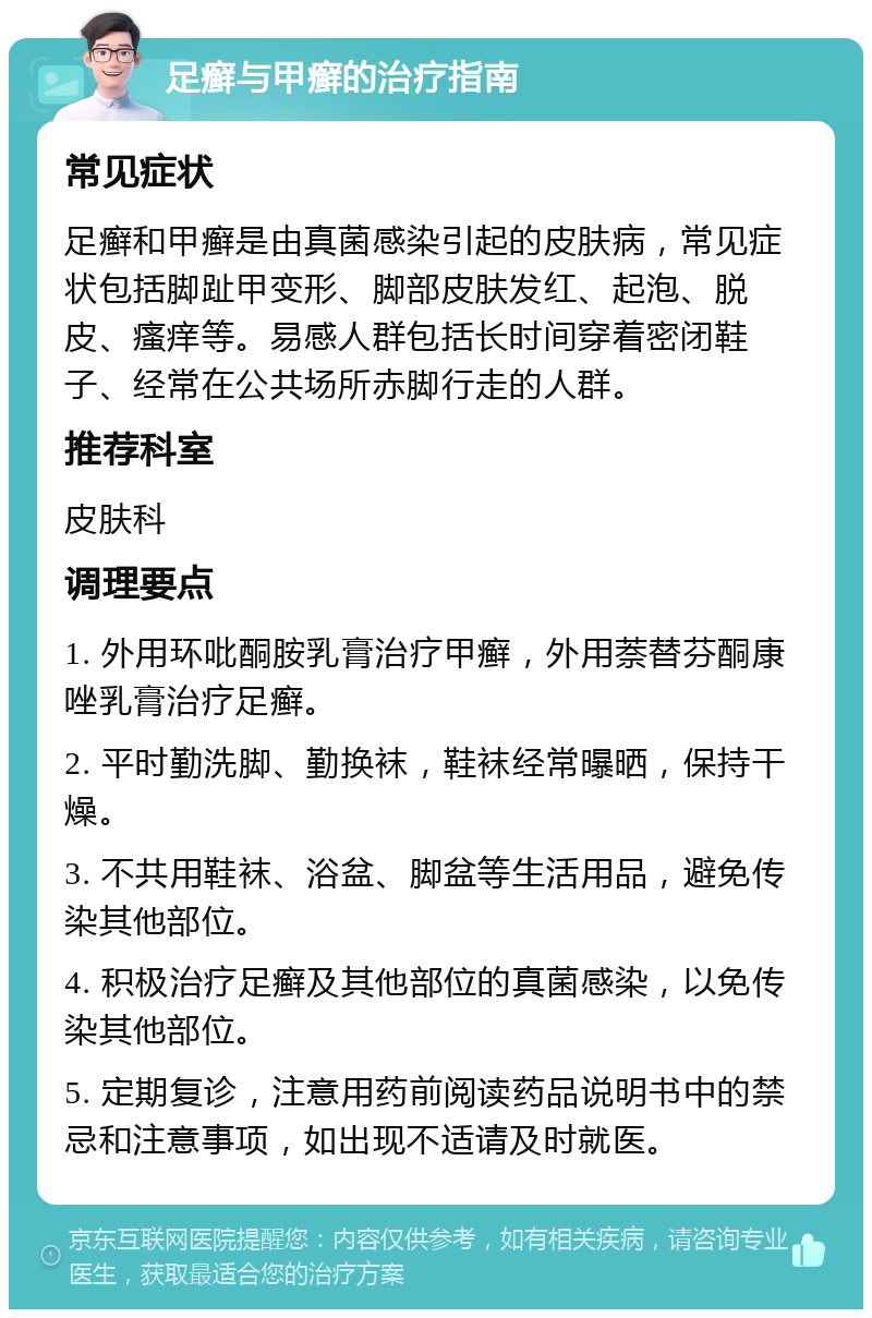 足癣与甲癣的治疗指南 常见症状 足癣和甲癣是由真菌感染引起的皮肤病，常见症状包括脚趾甲变形、脚部皮肤发红、起泡、脱皮、瘙痒等。易感人群包括长时间穿着密闭鞋子、经常在公共场所赤脚行走的人群。 推荐科室 皮肤科 调理要点 1. 外用环吡酮胺乳膏治疗甲癣，外用萘替芬酮康唑乳膏治疗足癣。 2. 平时勤洗脚、勤换袜，鞋袜经常曝晒，保持干燥。 3. 不共用鞋袜、浴盆、脚盆等生活用品，避免传染其他部位。 4. 积极治疗足癣及其他部位的真菌感染，以免传染其他部位。 5. 定期复诊，注意用药前阅读药品说明书中的禁忌和注意事项，如出现不适请及时就医。