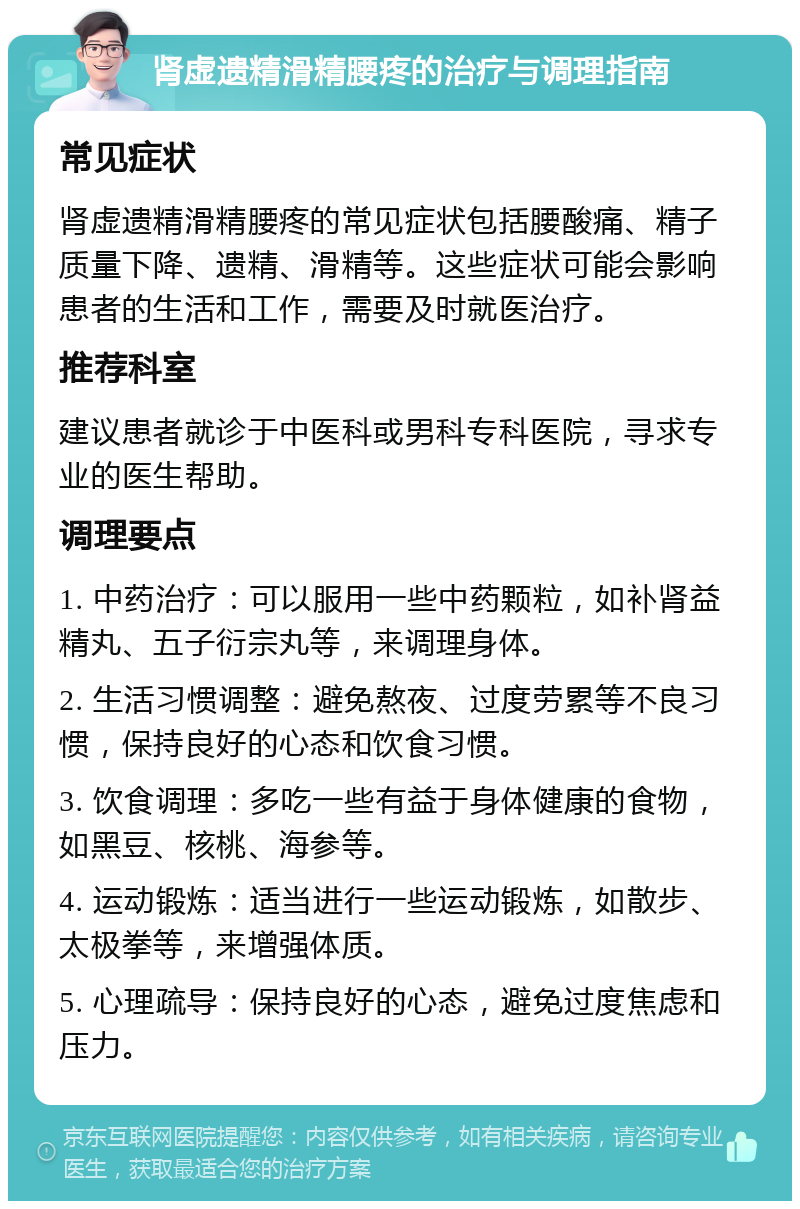 肾虚遗精滑精腰疼的治疗与调理指南 常见症状 肾虚遗精滑精腰疼的常见症状包括腰酸痛、精子质量下降、遗精、滑精等。这些症状可能会影响患者的生活和工作，需要及时就医治疗。 推荐科室 建议患者就诊于中医科或男科专科医院，寻求专业的医生帮助。 调理要点 1. 中药治疗：可以服用一些中药颗粒，如补肾益精丸、五子衍宗丸等，来调理身体。 2. 生活习惯调整：避免熬夜、过度劳累等不良习惯，保持良好的心态和饮食习惯。 3. 饮食调理：多吃一些有益于身体健康的食物，如黑豆、核桃、海参等。 4. 运动锻炼：适当进行一些运动锻炼，如散步、太极拳等，来增强体质。 5. 心理疏导：保持良好的心态，避免过度焦虑和压力。