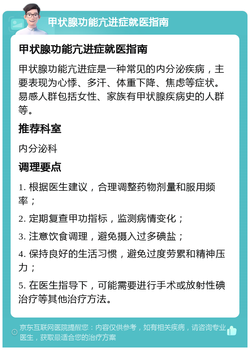 甲状腺功能亢进症就医指南 甲状腺功能亢进症就医指南 甲状腺功能亢进症是一种常见的内分泌疾病，主要表现为心悸、多汗、体重下降、焦虑等症状。易感人群包括女性、家族有甲状腺疾病史的人群等。 推荐科室 内分泌科 调理要点 1. 根据医生建议，合理调整药物剂量和服用频率； 2. 定期复查甲功指标，监测病情变化； 3. 注意饮食调理，避免摄入过多碘盐； 4. 保持良好的生活习惯，避免过度劳累和精神压力； 5. 在医生指导下，可能需要进行手术或放射性碘治疗等其他治疗方法。