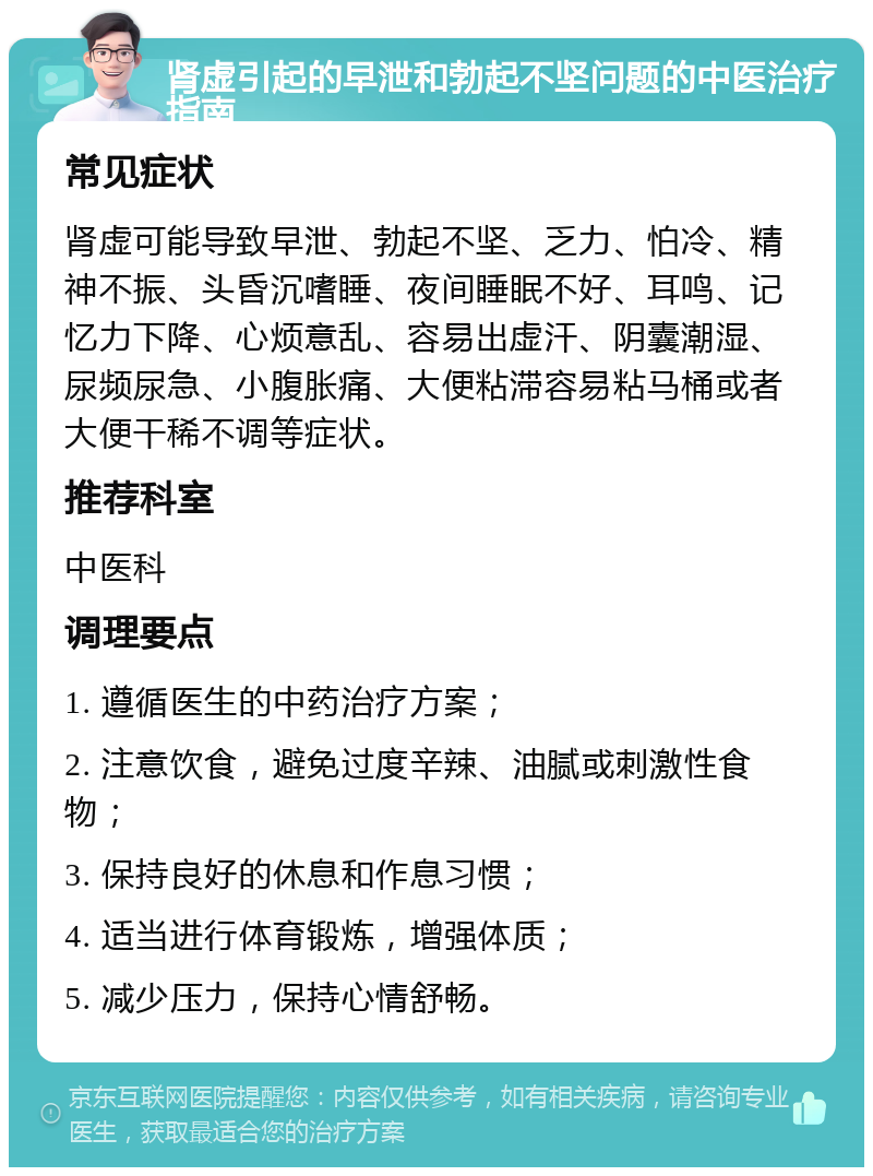 肾虚引起的早泄和勃起不坚问题的中医治疗指南 常见症状 肾虚可能导致早泄、勃起不坚、乏力、怕冷、精神不振、头昏沉嗜睡、夜间睡眠不好、耳鸣、记忆力下降、心烦意乱、容易出虚汗、阴囊潮湿、尿频尿急、小腹胀痛、大便粘滞容易粘马桶或者大便干稀不调等症状。 推荐科室 中医科 调理要点 1. 遵循医生的中药治疗方案； 2. 注意饮食，避免过度辛辣、油腻或刺激性食物； 3. 保持良好的休息和作息习惯； 4. 适当进行体育锻炼，增强体质； 5. 减少压力，保持心情舒畅。