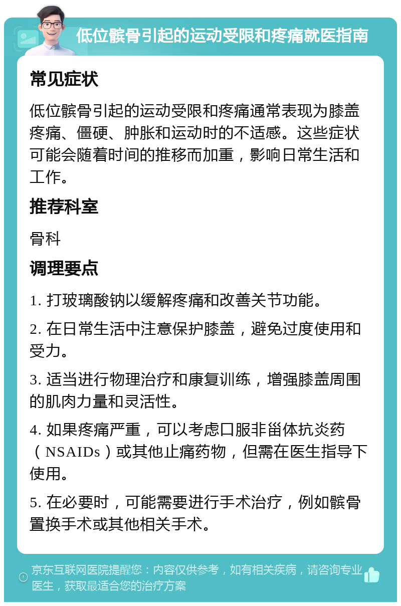 低位髌骨引起的运动受限和疼痛就医指南 常见症状 低位髌骨引起的运动受限和疼痛通常表现为膝盖疼痛、僵硬、肿胀和运动时的不适感。这些症状可能会随着时间的推移而加重，影响日常生活和工作。 推荐科室 骨科 调理要点 1. 打玻璃酸钠以缓解疼痛和改善关节功能。 2. 在日常生活中注意保护膝盖，避免过度使用和受力。 3. 适当进行物理治疗和康复训练，增强膝盖周围的肌肉力量和灵活性。 4. 如果疼痛严重，可以考虑口服非甾体抗炎药（NSAIDs）或其他止痛药物，但需在医生指导下使用。 5. 在必要时，可能需要进行手术治疗，例如髌骨置换手术或其他相关手术。