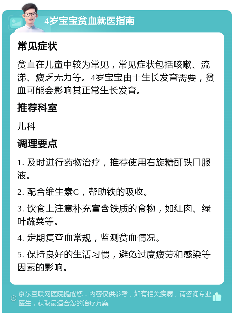 4岁宝宝贫血就医指南 常见症状 贫血在儿童中较为常见，常见症状包括咳嗽、流涕、疲乏无力等。4岁宝宝由于生长发育需要，贫血可能会影响其正常生长发育。 推荐科室 儿科 调理要点 1. 及时进行药物治疗，推荐使用右旋糖酐铁口服液。 2. 配合维生素C，帮助铁的吸收。 3. 饮食上注意补充富含铁质的食物，如红肉、绿叶蔬菜等。 4. 定期复查血常规，监测贫血情况。 5. 保持良好的生活习惯，避免过度疲劳和感染等因素的影响。