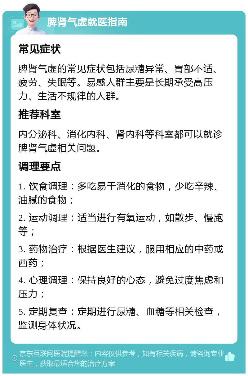 脾肾气虚就医指南 常见症状 脾肾气虚的常见症状包括尿糖异常、胃部不适、疲劳、失眠等。易感人群主要是长期承受高压力、生活不规律的人群。 推荐科室 内分泌科、消化内科、肾内科等科室都可以就诊脾肾气虚相关问题。 调理要点 1. 饮食调理：多吃易于消化的食物，少吃辛辣、油腻的食物； 2. 运动调理：适当进行有氧运动，如散步、慢跑等； 3. 药物治疗：根据医生建议，服用相应的中药或西药； 4. 心理调理：保持良好的心态，避免过度焦虑和压力； 5. 定期复查：定期进行尿糖、血糖等相关检查，监测身体状况。