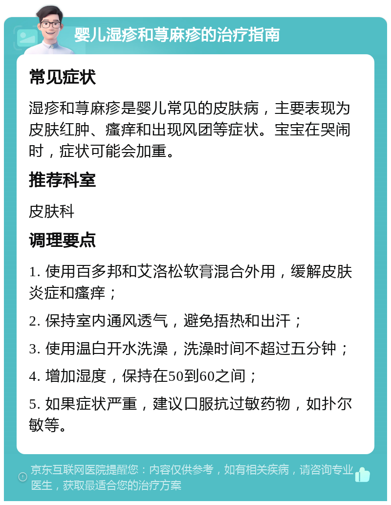 婴儿湿疹和荨麻疹的治疗指南 常见症状 湿疹和荨麻疹是婴儿常见的皮肤病，主要表现为皮肤红肿、瘙痒和出现风团等症状。宝宝在哭闹时，症状可能会加重。 推荐科室 皮肤科 调理要点 1. 使用百多邦和艾洛松软膏混合外用，缓解皮肤炎症和瘙痒； 2. 保持室内通风透气，避免捂热和出汗； 3. 使用温白开水洗澡，洗澡时间不超过五分钟； 4. 增加湿度，保持在50到60之间； 5. 如果症状严重，建议口服抗过敏药物，如扑尔敏等。