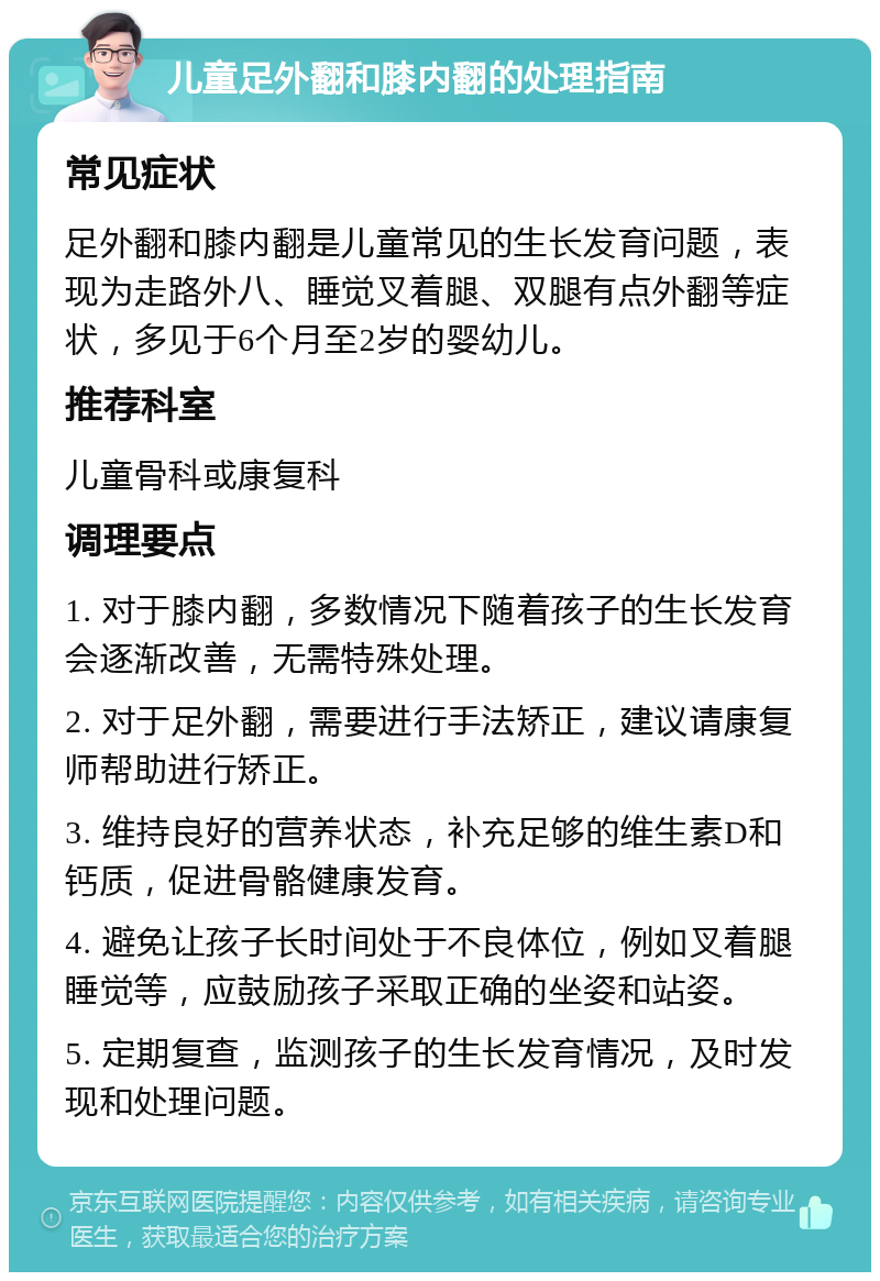 儿童足外翻和膝内翻的处理指南 常见症状 足外翻和膝内翻是儿童常见的生长发育问题，表现为走路外八、睡觉叉着腿、双腿有点外翻等症状，多见于6个月至2岁的婴幼儿。 推荐科室 儿童骨科或康复科 调理要点 1. 对于膝内翻，多数情况下随着孩子的生长发育会逐渐改善，无需特殊处理。 2. 对于足外翻，需要进行手法矫正，建议请康复师帮助进行矫正。 3. 维持良好的营养状态，补充足够的维生素D和钙质，促进骨骼健康发育。 4. 避免让孩子长时间处于不良体位，例如叉着腿睡觉等，应鼓励孩子采取正确的坐姿和站姿。 5. 定期复查，监测孩子的生长发育情况，及时发现和处理问题。