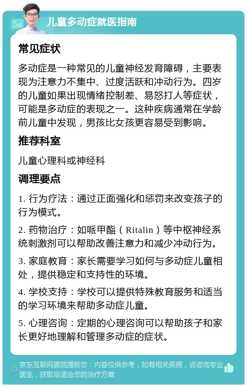 儿童多动症就医指南 常见症状 多动症是一种常见的儿童神经发育障碍，主要表现为注意力不集中、过度活跃和冲动行为。四岁的儿童如果出现情绪控制差、易怒打人等症状，可能是多动症的表现之一。这种疾病通常在学龄前儿童中发现，男孩比女孩更容易受到影响。 推荐科室 儿童心理科或神经科 调理要点 1. 行为疗法：通过正面强化和惩罚来改变孩子的行为模式。 2. 药物治疗：如哌甲酯（Ritalin）等中枢神经系统刺激剂可以帮助改善注意力和减少冲动行为。 3. 家庭教育：家长需要学习如何与多动症儿童相处，提供稳定和支持性的环境。 4. 学校支持：学校可以提供特殊教育服务和适当的学习环境来帮助多动症儿童。 5. 心理咨询：定期的心理咨询可以帮助孩子和家长更好地理解和管理多动症的症状。