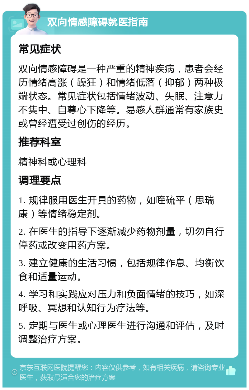 双向情感障碍就医指南 常见症状 双向情感障碍是一种严重的精神疾病，患者会经历情绪高涨（躁狂）和情绪低落（抑郁）两种极端状态。常见症状包括情绪波动、失眠、注意力不集中、自尊心下降等。易感人群通常有家族史或曾经遭受过创伤的经历。 推荐科室 精神科或心理科 调理要点 1. 规律服用医生开具的药物，如喹硫平（思瑞康）等情绪稳定剂。 2. 在医生的指导下逐渐减少药物剂量，切勿自行停药或改变用药方案。 3. 建立健康的生活习惯，包括规律作息、均衡饮食和适量运动。 4. 学习和实践应对压力和负面情绪的技巧，如深呼吸、冥想和认知行为疗法等。 5. 定期与医生或心理医生进行沟通和评估，及时调整治疗方案。