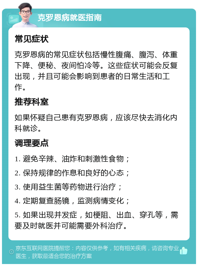 克罗恩病就医指南 常见症状 克罗恩病的常见症状包括慢性腹痛、腹泻、体重下降、便秘、夜间怕冷等。这些症状可能会反复出现，并且可能会影响到患者的日常生活和工作。 推荐科室 如果怀疑自己患有克罗恩病，应该尽快去消化内科就诊。 调理要点 1. 避免辛辣、油炸和刺激性食物； 2. 保持规律的作息和良好的心态； 3. 使用益生菌等药物进行治疗； 4. 定期复查肠镜，监测病情变化； 5. 如果出现并发症，如梗阻、出血、穿孔等，需要及时就医并可能需要外科治疗。