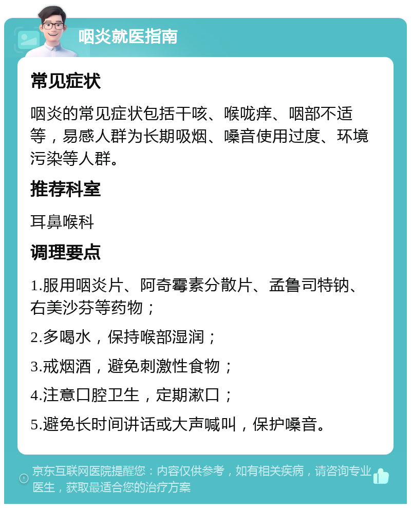 咽炎就医指南 常见症状 咽炎的常见症状包括干咳、喉咙痒、咽部不适等，易感人群为长期吸烟、嗓音使用过度、环境污染等人群。 推荐科室 耳鼻喉科 调理要点 1.服用咽炎片、阿奇霉素分散片、孟鲁司特钠、右美沙芬等药物； 2.多喝水，保持喉部湿润； 3.戒烟酒，避免刺激性食物； 4.注意口腔卫生，定期漱口； 5.避免长时间讲话或大声喊叫，保护嗓音。